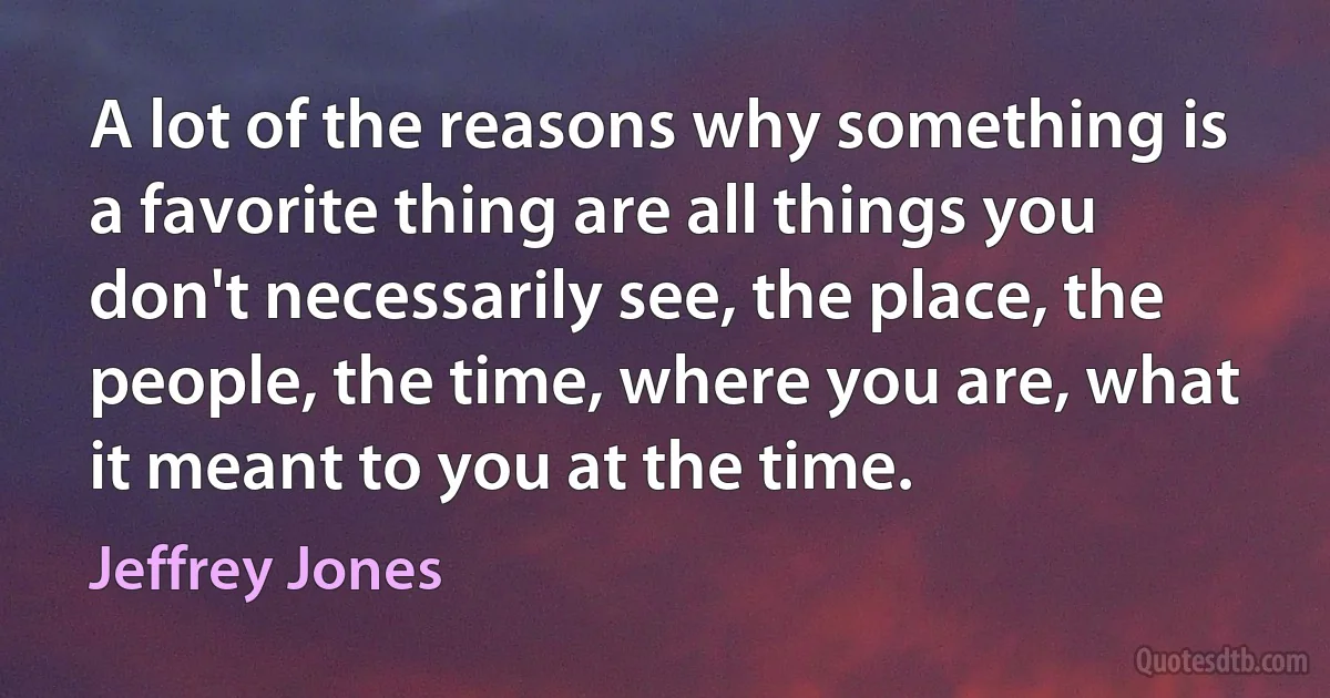 A lot of the reasons why something is a favorite thing are all things you don't necessarily see, the place, the people, the time, where you are, what it meant to you at the time. (Jeffrey Jones)