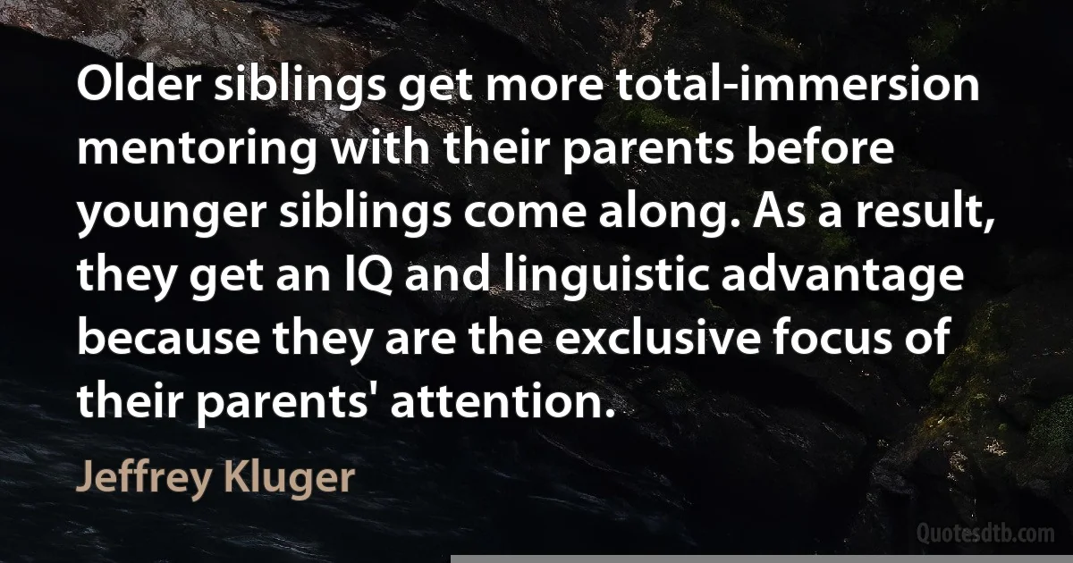 Older siblings get more total-immersion mentoring with their parents before younger siblings come along. As a result, they get an IQ and linguistic advantage because they are the exclusive focus of their parents' attention. (Jeffrey Kluger)