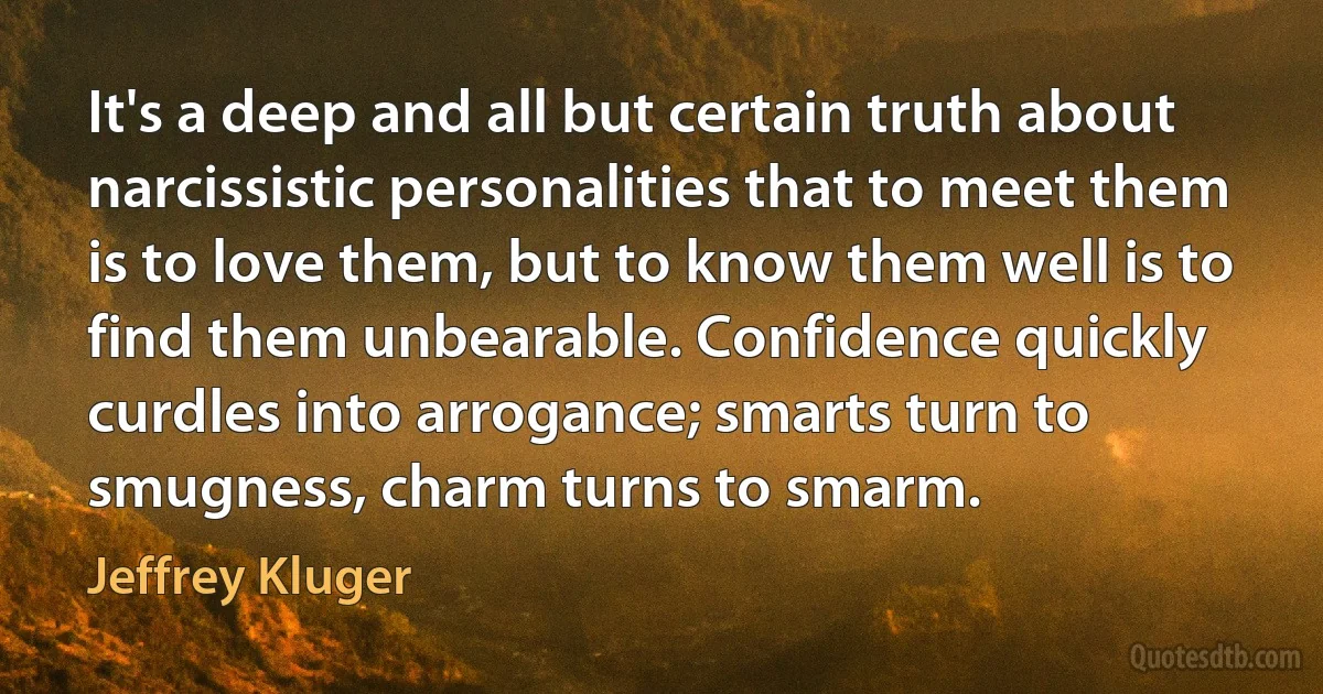 It's a deep and all but certain truth about narcissistic personalities that to meet them is to love them, but to know them well is to find them unbearable. Confidence quickly curdles into arrogance; smarts turn to smugness, charm turns to smarm. (Jeffrey Kluger)