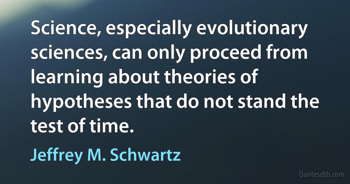 Science, especially evolutionary sciences, can only proceed from learning about theories of hypotheses that do not stand the test of time. (Jeffrey M. Schwartz)