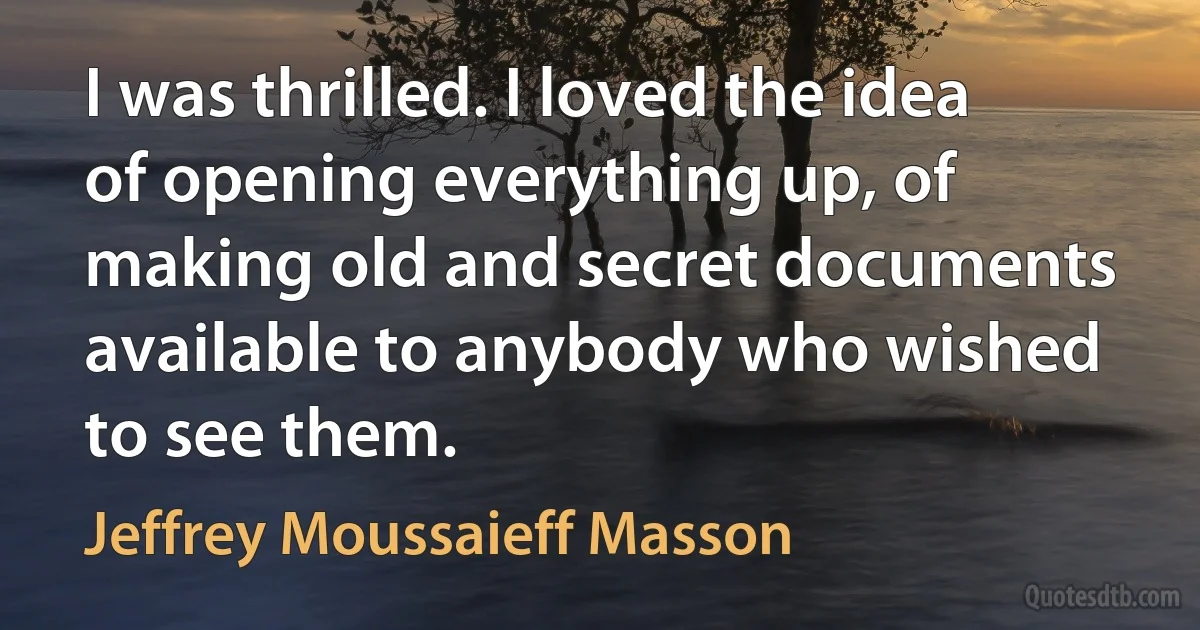 I was thrilled. I loved the idea of opening everything up, of making old and secret documents available to anybody who wished to see them. (Jeffrey Moussaieff Masson)