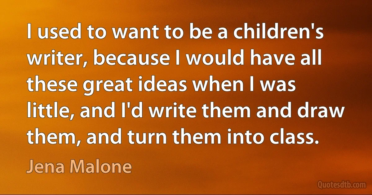 I used to want to be a children's writer, because I would have all these great ideas when I was little, and I'd write them and draw them, and turn them into class. (Jena Malone)