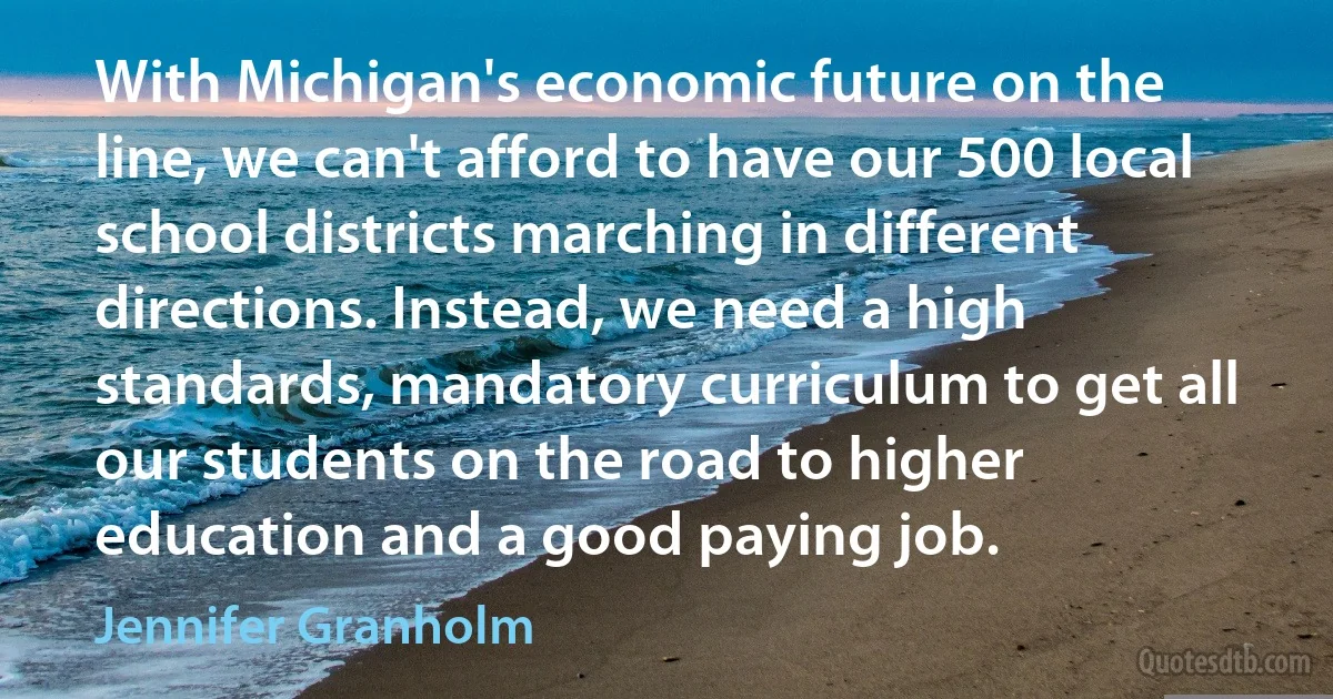 With Michigan's economic future on the line, we can't afford to have our 500 local school districts marching in different directions. Instead, we need a high standards, mandatory curriculum to get all our students on the road to higher education and a good paying job. (Jennifer Granholm)