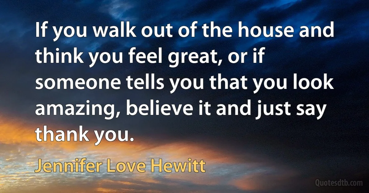 If you walk out of the house and think you feel great, or if someone tells you that you look amazing, believe it and just say thank you. (Jennifer Love Hewitt)