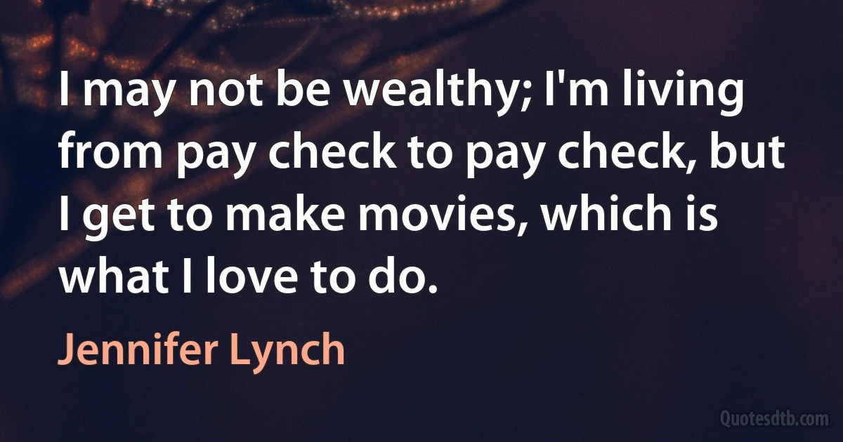 I may not be wealthy; I'm living from pay check to pay check, but I get to make movies, which is what I love to do. (Jennifer Lynch)