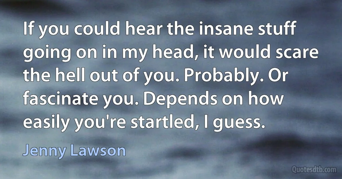 If you could hear the insane stuff going on in my head, it would scare the hell out of you. Probably. Or fascinate you. Depends on how easily you're startled, I guess. (Jenny Lawson)