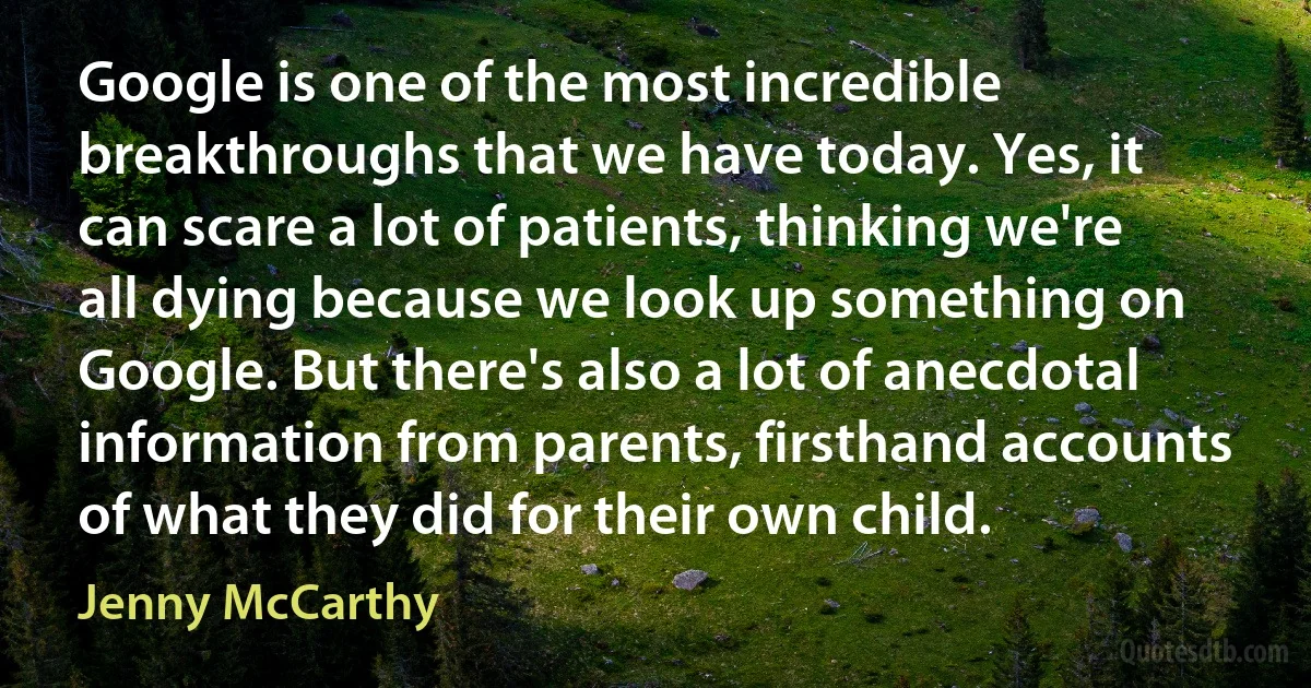 Google is one of the most incredible breakthroughs that we have today. Yes, it can scare a lot of patients, thinking we're all dying because we look up something on Google. But there's also a lot of anecdotal information from parents, firsthand accounts of what they did for their own child. (Jenny McCarthy)