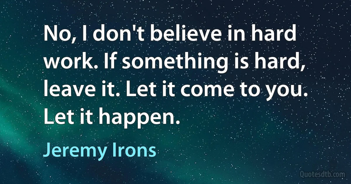 No, I don't believe in hard work. If something is hard, leave it. Let it come to you. Let it happen. (Jeremy Irons)