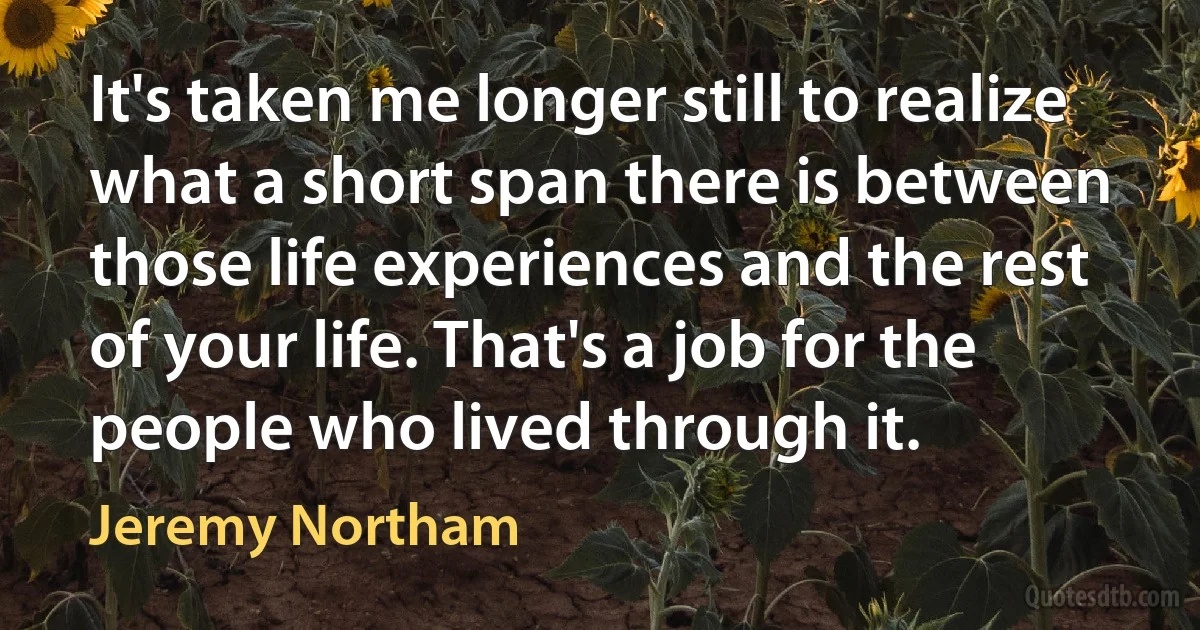 It's taken me longer still to realize what a short span there is between those life experiences and the rest of your life. That's a job for the people who lived through it. (Jeremy Northam)