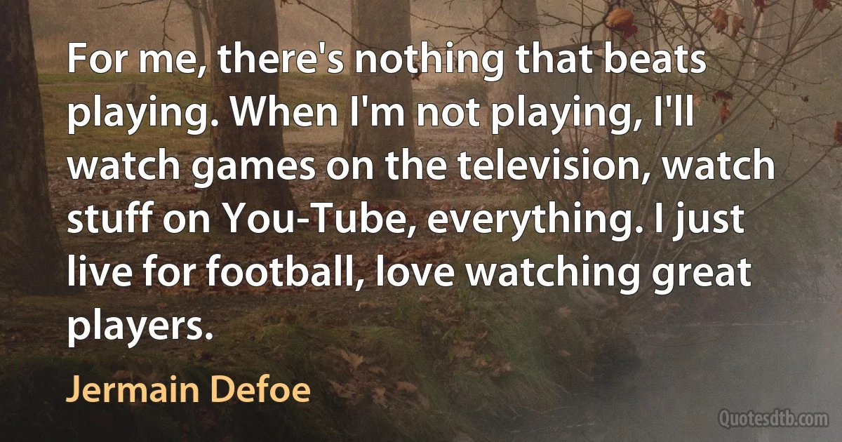 For me, there's nothing that beats playing. When I'm not playing, I'll watch games on the television, watch stuff on You-Tube, everything. I just live for football, love watching great players. (Jermain Defoe)