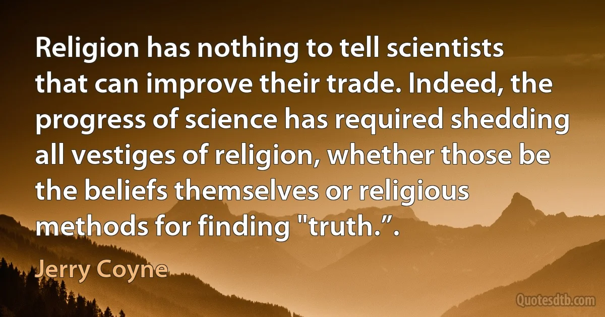 Religion has nothing to tell scientists that can improve their trade. Indeed, the progress of science has required shedding all vestiges of religion, whether those be the beliefs themselves or religious methods for finding "truth.”. (Jerry Coyne)