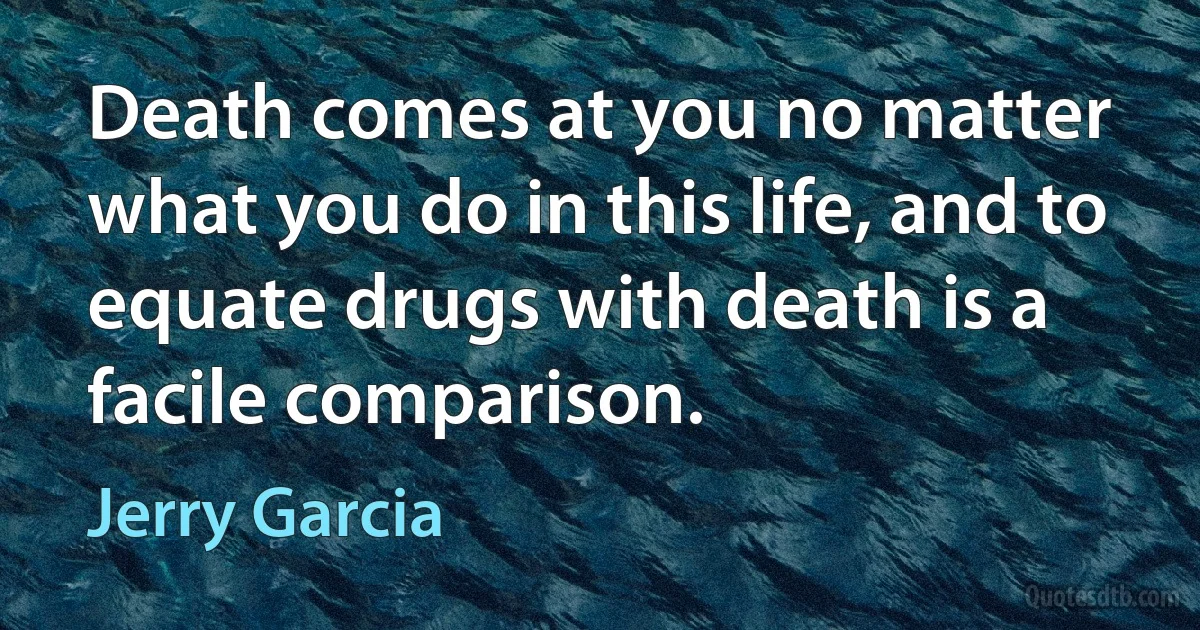 Death comes at you no matter what you do in this life, and to equate drugs with death is a facile comparison. (Jerry Garcia)