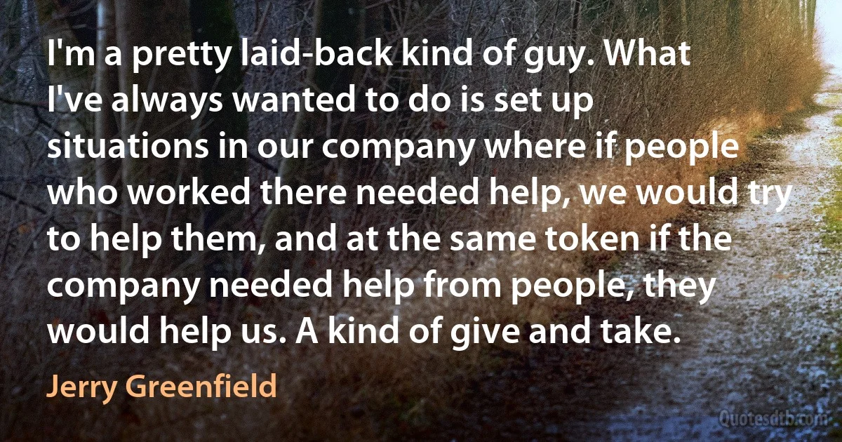 I'm a pretty laid-back kind of guy. What I've always wanted to do is set up situations in our company where if people who worked there needed help, we would try to help them, and at the same token if the company needed help from people, they would help us. A kind of give and take. (Jerry Greenfield)