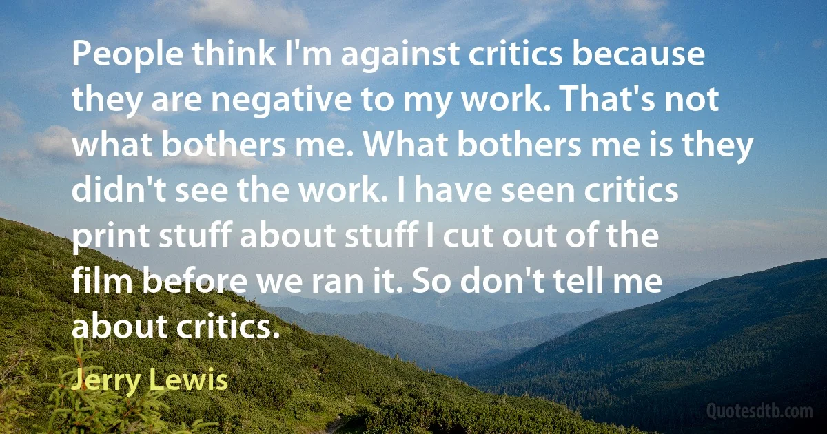 People think I'm against critics because they are negative to my work. That's not what bothers me. What bothers me is they didn't see the work. I have seen critics print stuff about stuff I cut out of the film before we ran it. So don't tell me about critics. (Jerry Lewis)