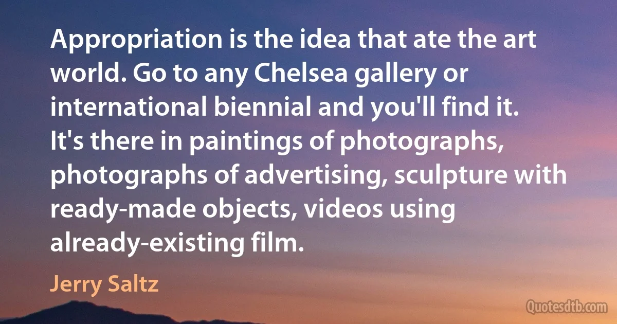 Appropriation is the idea that ate the art world. Go to any Chelsea gallery or international biennial and you'll find it. It's there in paintings of photographs, photographs of advertising, sculpture with ready-made objects, videos using already-existing film. (Jerry Saltz)