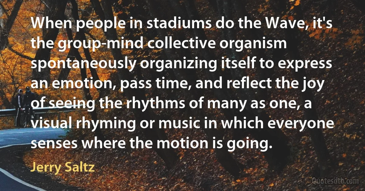 When people in stadiums do the Wave, it's the group-mind collective organism spontaneously organizing itself to express an emotion, pass time, and reflect the joy of seeing the rhythms of many as one, a visual rhyming or music in which everyone senses where the motion is going. (Jerry Saltz)