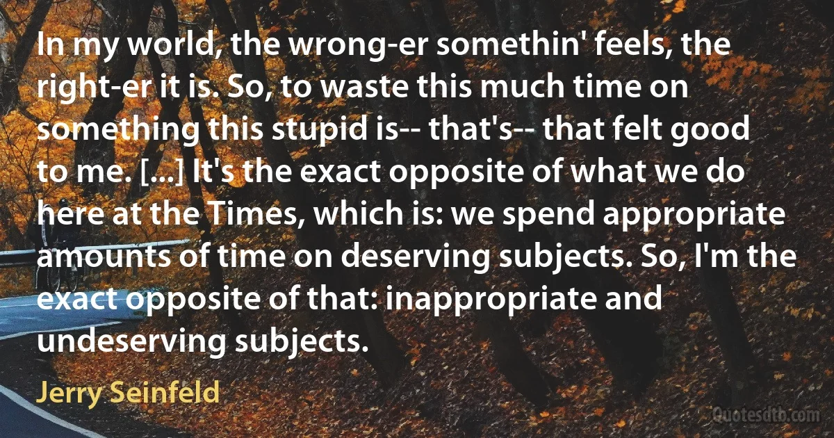 In my world, the wrong-er somethin' feels, the right-er it is. So, to waste this much time on something this stupid is-- that's-- that felt good to me. [...] It's the exact opposite of what we do here at the Times, which is: we spend appropriate amounts of time on deserving subjects. So, I'm the exact opposite of that: inappropriate and undeserving subjects. (Jerry Seinfeld)