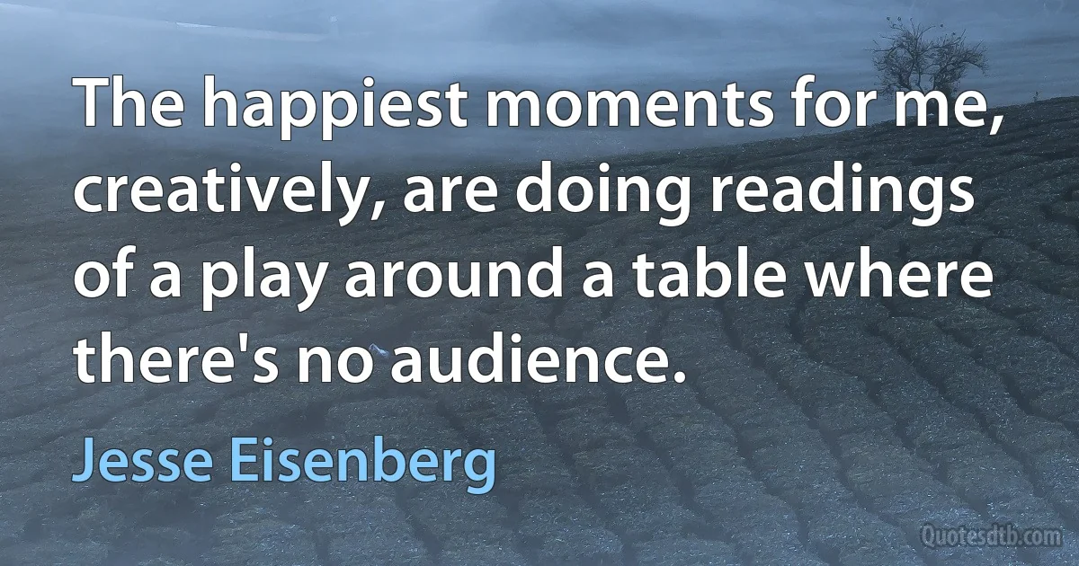 The happiest moments for me, creatively, are doing readings of a play around a table where there's no audience. (Jesse Eisenberg)