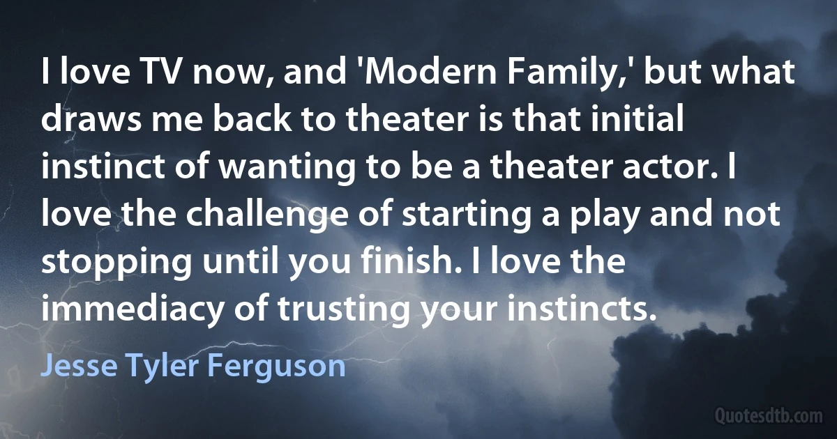 I love TV now, and 'Modern Family,' but what draws me back to theater is that initial instinct of wanting to be a theater actor. I love the challenge of starting a play and not stopping until you finish. I love the immediacy of trusting your instincts. (Jesse Tyler Ferguson)