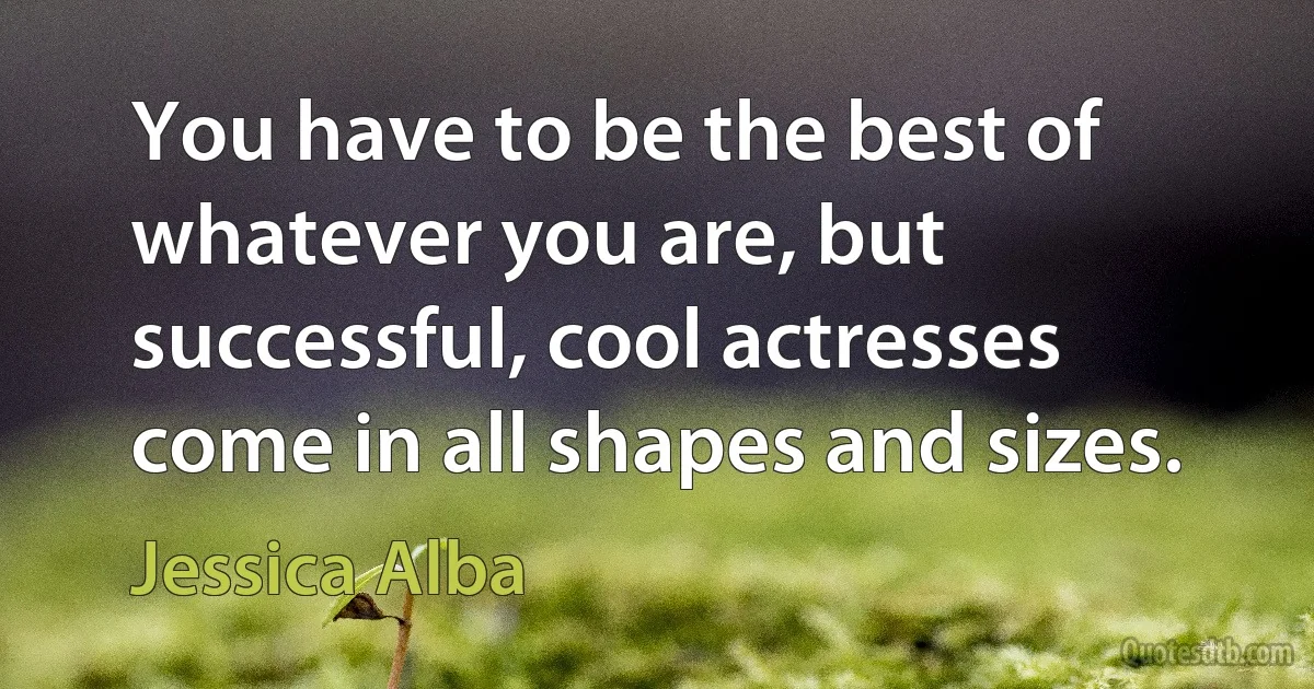 You have to be the best of whatever you are, but successful, cool actresses come in all shapes and sizes. (Jessica Alba)