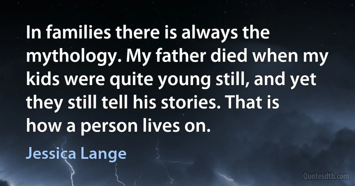 In families there is always the mythology. My father died when my kids were quite young still, and yet they still tell his stories. That is how a person lives on. (Jessica Lange)