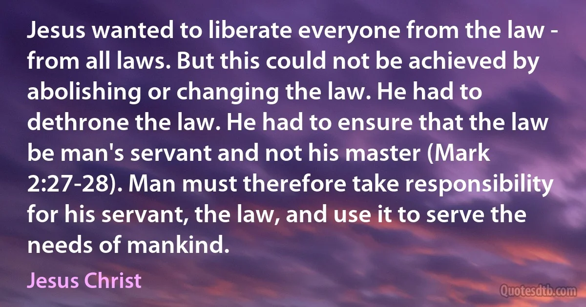 Jesus wanted to liberate everyone from the law - from all laws. But this could not be achieved by abolishing or changing the law. He had to dethrone the law. He had to ensure that the law be man's servant and not his master (Mark 2:27-28). Man must therefore take responsibility for his servant, the law, and use it to serve the needs of mankind. (Jesus Christ)