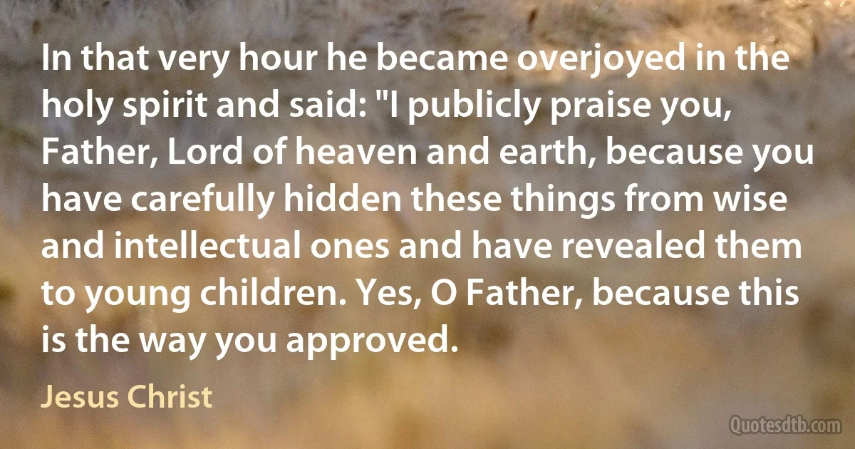 In that very hour he became overjoyed in the holy spirit and said: "I publicly praise you, Father, Lord of heaven and earth, because you have carefully hidden these things from wise and intellectual ones and have revealed them to young children. Yes, O Father, because this is the way you approved. (Jesus Christ)