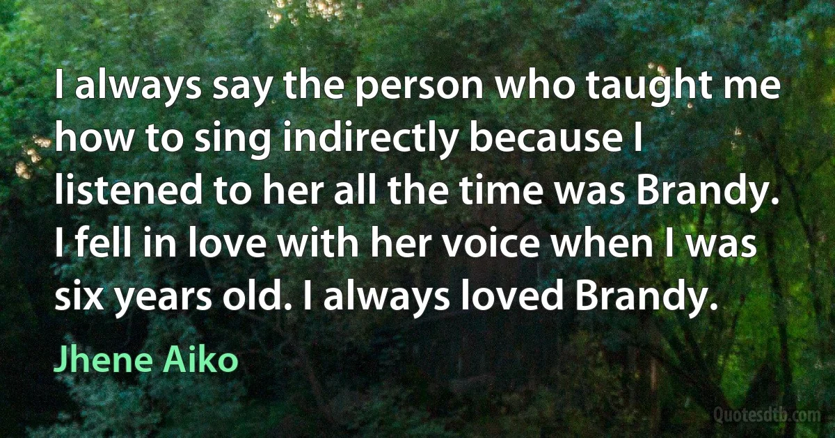 I always say the person who taught me how to sing indirectly because I listened to her all the time was Brandy. I fell in love with her voice when I was six years old. I always loved Brandy. (Jhene Aiko)