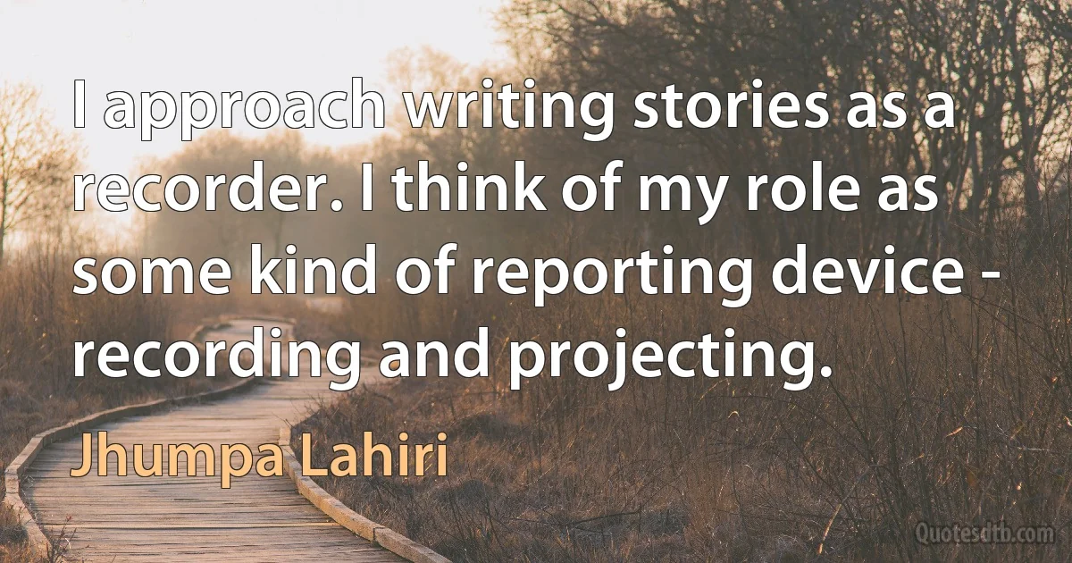 I approach writing stories as a recorder. I think of my role as some kind of reporting device - recording and projecting. (Jhumpa Lahiri)