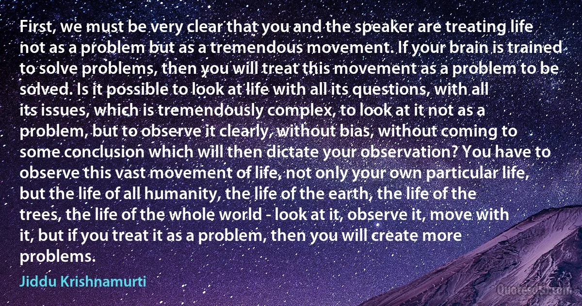 First, we must be very clear that you and the speaker are treating life not as a problem but as a tremendous movement. If your brain is trained to solve problems, then you will treat this movement as a problem to be solved. Is it possible to look at life with all its questions, with all its issues, which is tremendously complex, to look at it not as a problem, but to observe it clearly, without bias, without coming to some conclusion which will then dictate your observation? You have to observe this vast movement of life, not only your own particular life, but the life of all humanity, the life of the earth, the life of the trees, the life of the whole world - look at it, observe it, move with it, but if you treat it as a problem, then you will create more problems. (Jiddu Krishnamurti)