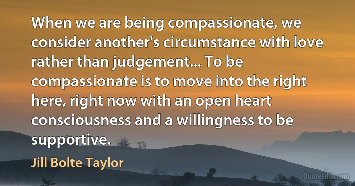 When we are being compassionate, we consider another's circumstance with love rather than judgement... To be compassionate is to move into the right here, right now with an open heart consciousness and a willingness to be supportive. (Jill Bolte Taylor)