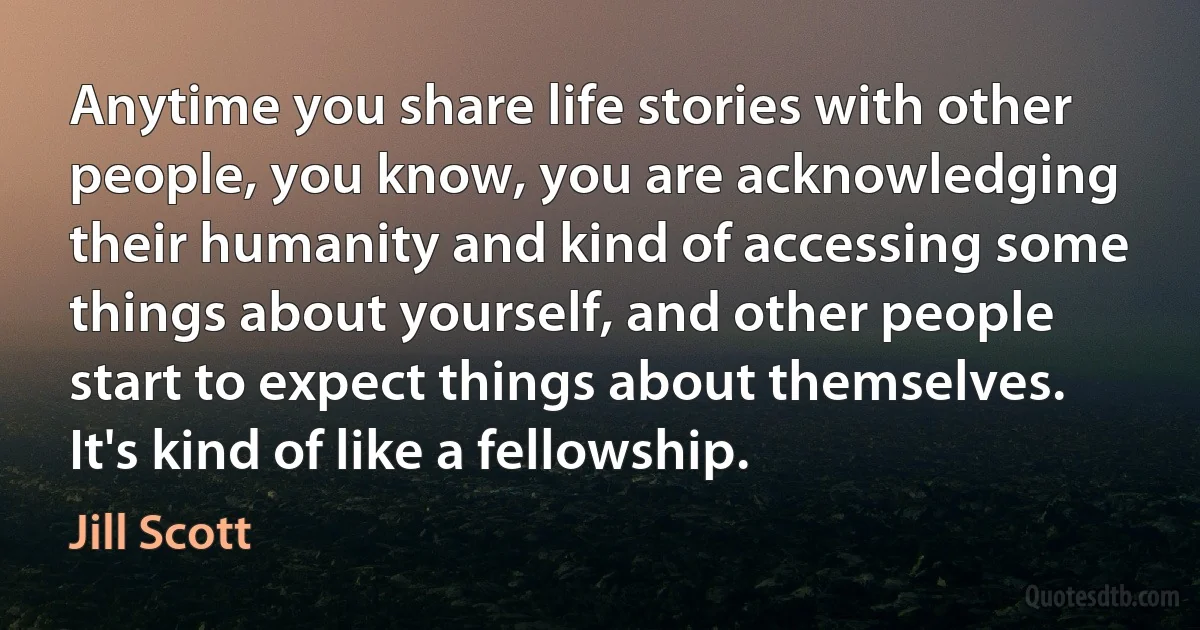 Anytime you share life stories with other people, you know, you are acknowledging their humanity and kind of accessing some things about yourself, and other people start to expect things about themselves. It's kind of like a fellowship. (Jill Scott)