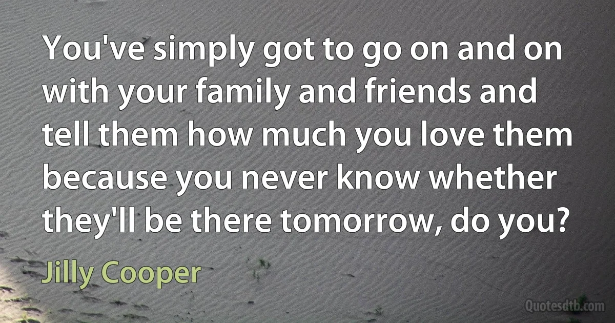 You've simply got to go on and on with your family and friends and tell them how much you love them because you never know whether they'll be there tomorrow, do you? (Jilly Cooper)