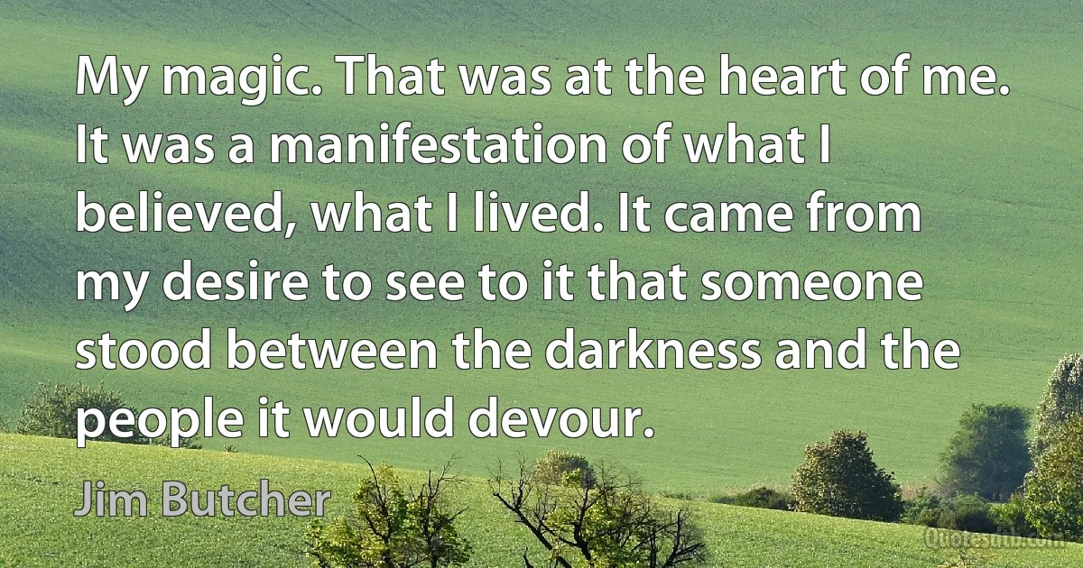 My magic. That was at the heart of me. It was a manifestation of what I believed, what I lived. It came from my desire to see to it that someone stood between the darkness and the people it would devour. (Jim Butcher)