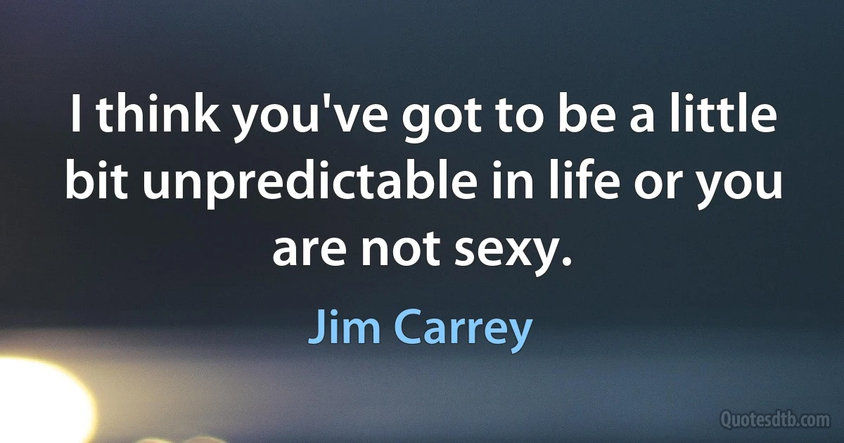 I think you've got to be a little bit unpredictable in life or you are not sexy. (Jim Carrey)