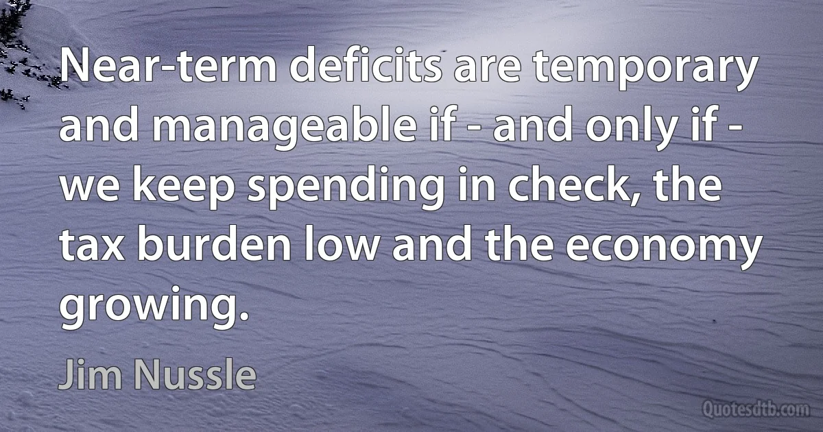 Near-term deficits are temporary and manageable if - and only if - we keep spending in check, the tax burden low and the economy growing. (Jim Nussle)