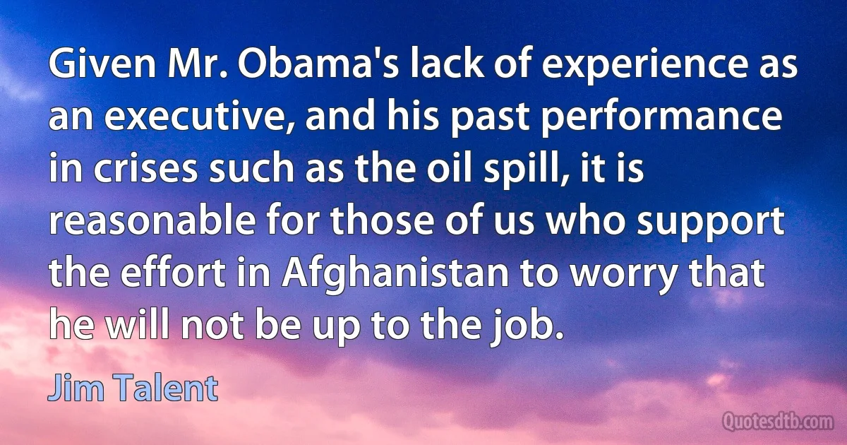 Given Mr. Obama's lack of experience as an executive, and his past performance in crises such as the oil spill, it is reasonable for those of us who support the effort in Afghanistan to worry that he will not be up to the job. (Jim Talent)