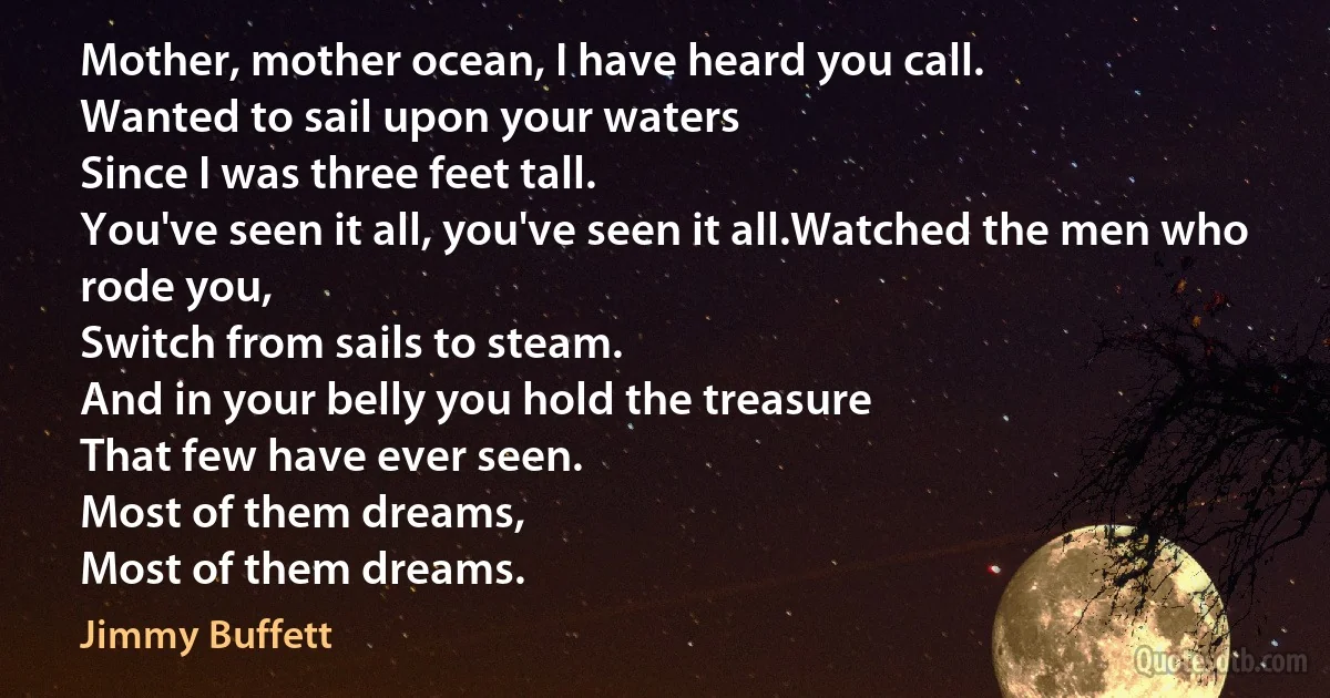 Mother, mother ocean, I have heard you call.
Wanted to sail upon your waters
Since I was three feet tall.
You've seen it all, you've seen it all.Watched the men who rode you,
Switch from sails to steam.
And in your belly you hold the treasure
That few have ever seen.
Most of them dreams,
Most of them dreams. (Jimmy Buffett)