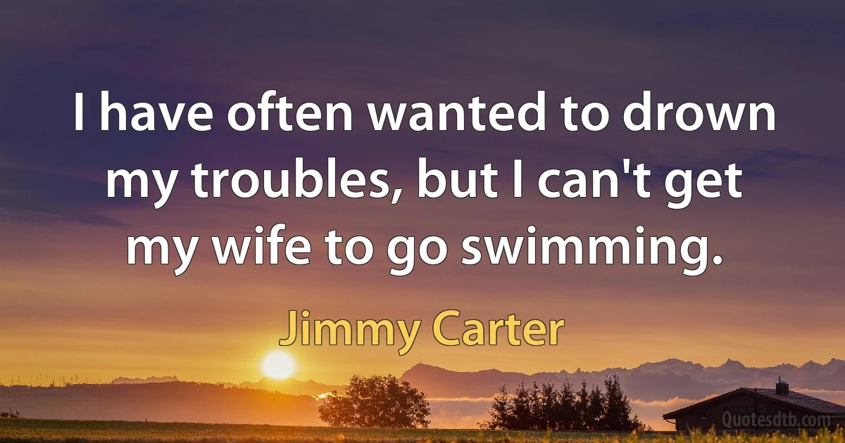 I have often wanted to drown my troubles, but I can't get my wife to go swimming. (Jimmy Carter)