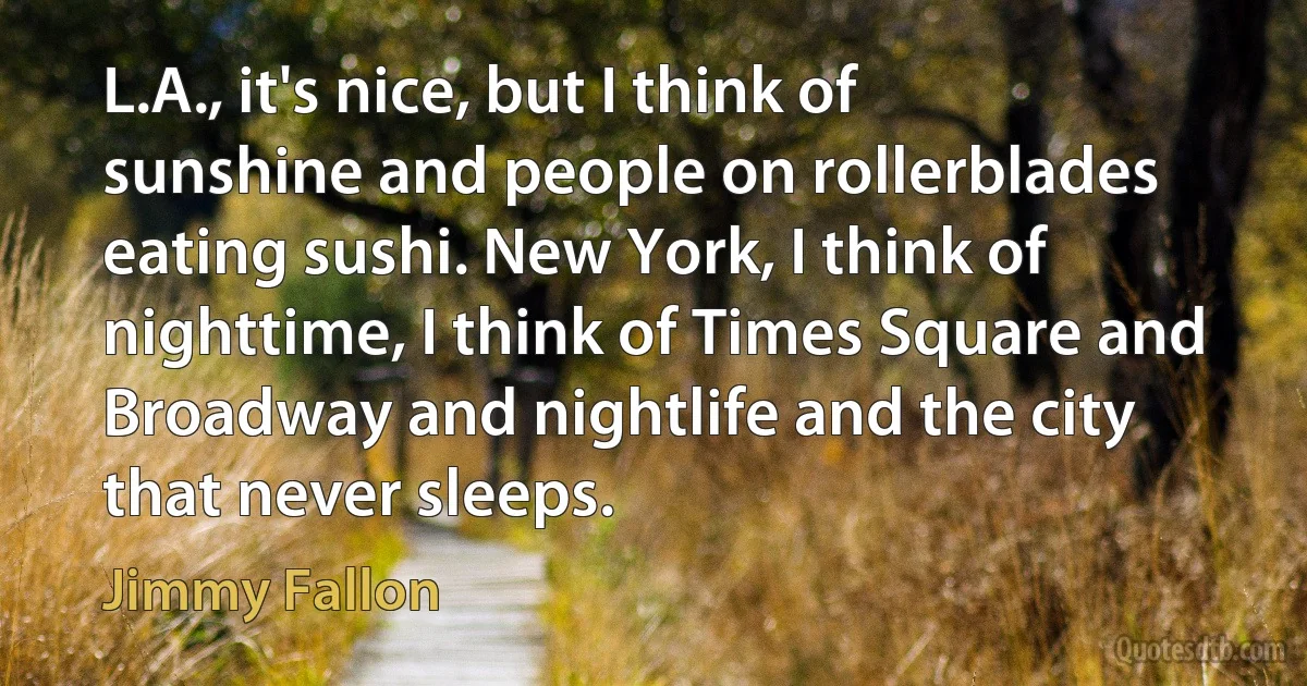 L.A., it's nice, but I think of sunshine and people on rollerblades eating sushi. New York, I think of nighttime, I think of Times Square and Broadway and nightlife and the city that never sleeps. (Jimmy Fallon)