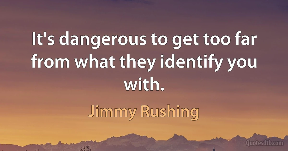 It's dangerous to get too far from what they identify you with. (Jimmy Rushing)