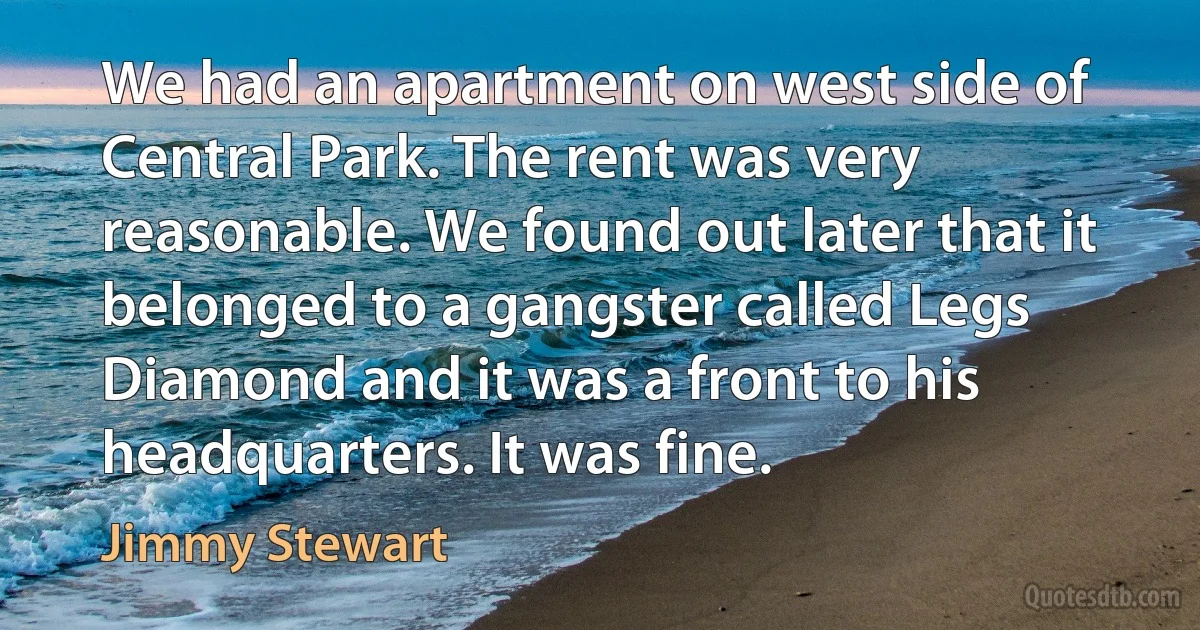 We had an apartment on west side of Central Park. The rent was very reasonable. We found out later that it belonged to a gangster called Legs Diamond and it was a front to his headquarters. It was fine. (Jimmy Stewart)