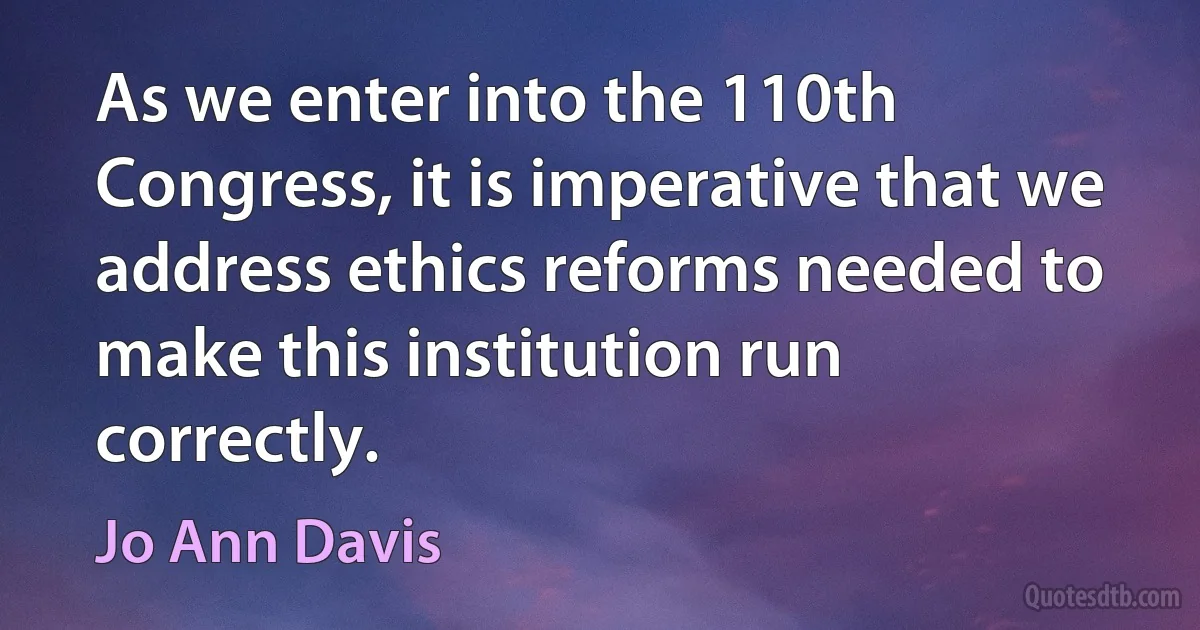 As we enter into the 110th Congress, it is imperative that we address ethics reforms needed to make this institution run correctly. (Jo Ann Davis)