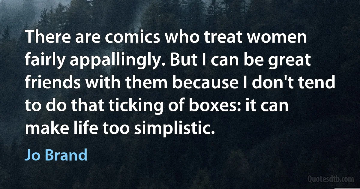 There are comics who treat women fairly appallingly. But I can be great friends with them because I don't tend to do that ticking of boxes: it can make life too simplistic. (Jo Brand)