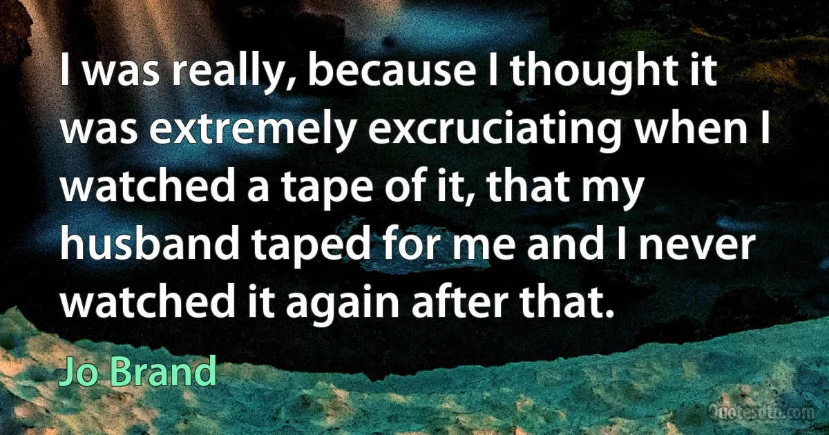 I was really, because I thought it was extremely excruciating when I watched a tape of it, that my husband taped for me and I never watched it again after that. (Jo Brand)