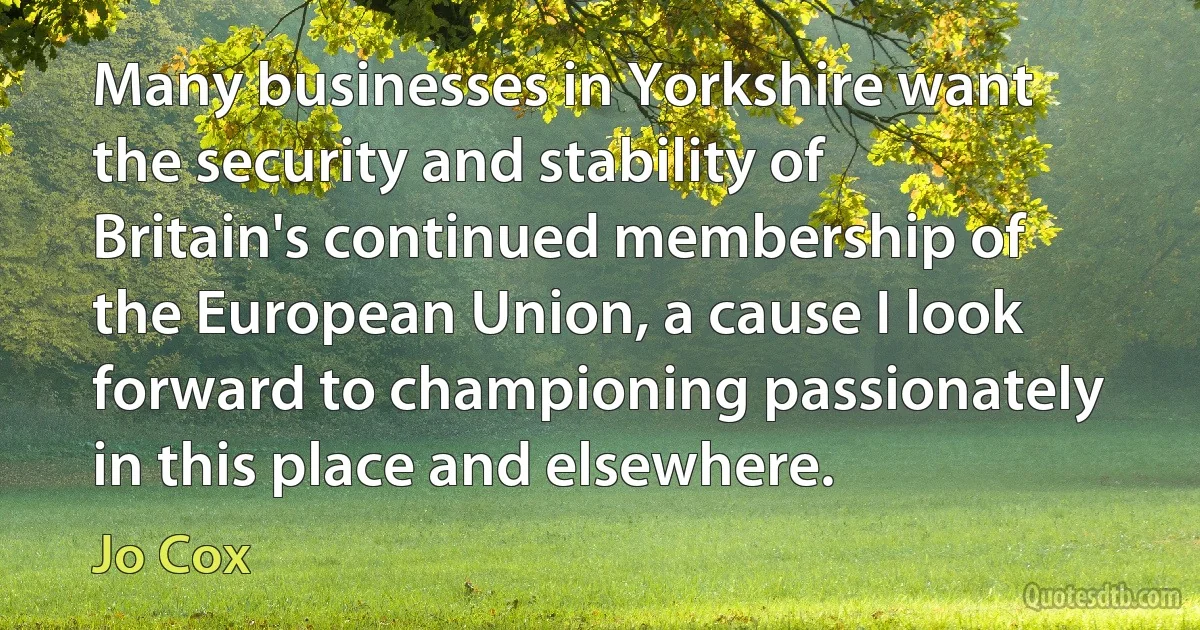 Many businesses in Yorkshire want the security and stability of Britain's continued membership of the European Union, a cause I look forward to championing passionately in this place and elsewhere. (Jo Cox)