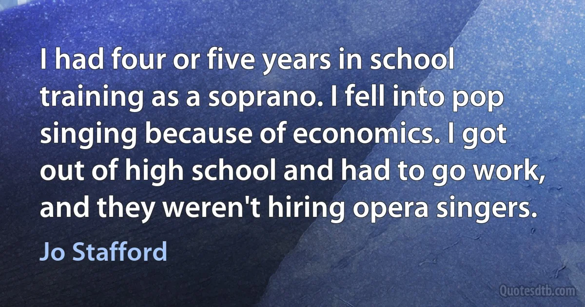 I had four or five years in school training as a soprano. I fell into pop singing because of economics. I got out of high school and had to go work, and they weren't hiring opera singers. (Jo Stafford)