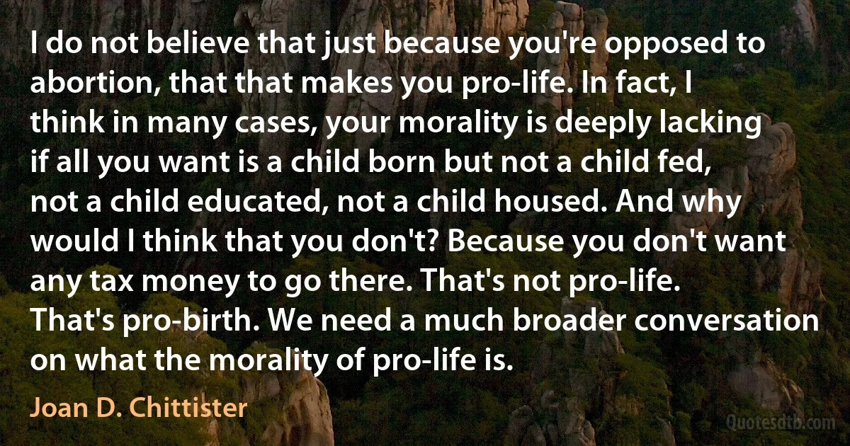 I do not believe that just because you're opposed to abortion, that that makes you pro-life. In fact, I think in many cases, your morality is deeply lacking if all you want is a child born but not a child fed, not a child educated, not a child housed. And why would I think that you don't? Because you don't want any tax money to go there. That's not pro-life. That's pro-birth. We need a much broader conversation on what the morality of pro-life is. (Joan D. Chittister)