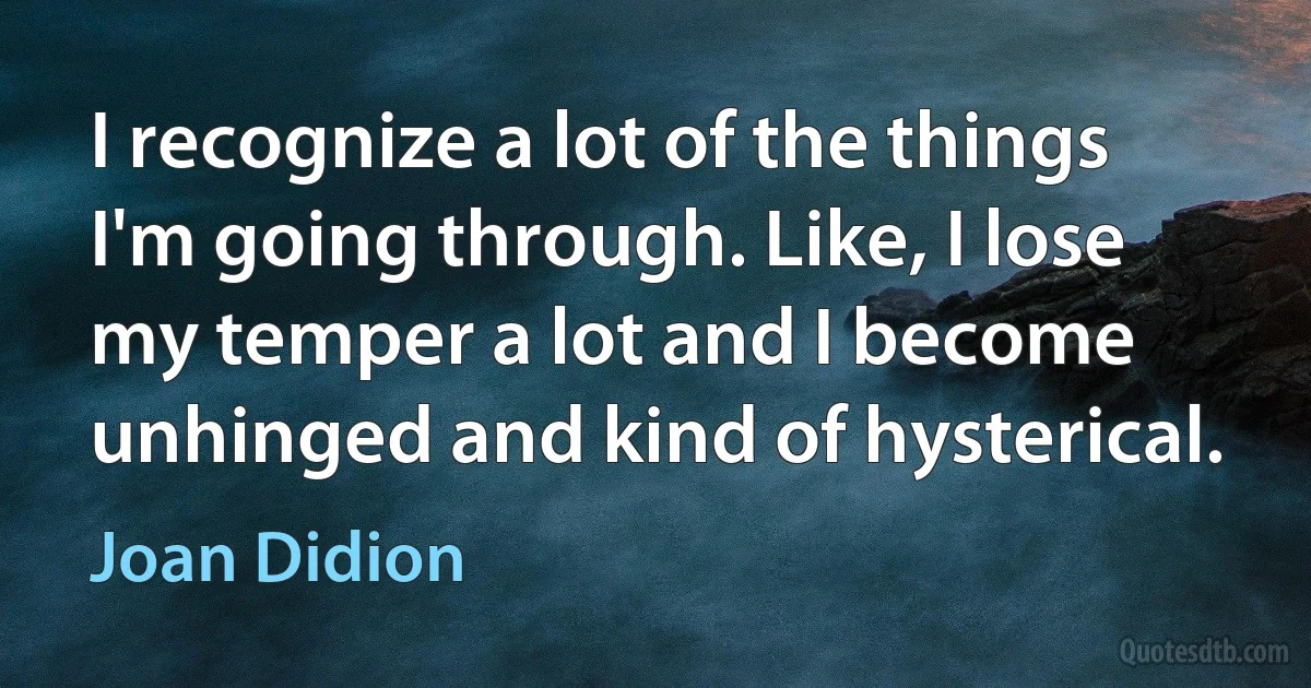 I recognize a lot of the things I'm going through. Like, I lose my temper a lot and I become unhinged and kind of hysterical. (Joan Didion)