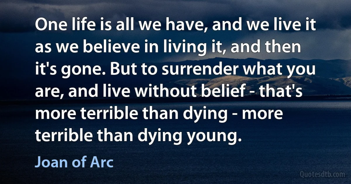 One life is all we have, and we live it as we believe in living it, and then it's gone. But to surrender what you are, and live without belief - that's more terrible than dying - more terrible than dying young. (Joan of Arc)